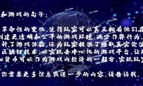 当然可以！以下是几个关于区块链和游戏的句子：

1. 区块链技术为游戏行业带来了革命性的变化，使得玩家可以真正拥有他们在游戏中获得的虚拟资产。
2. 通过区块链，游戏开发者能够创建更透明和公平的游戏环境，减少作弊行为，并确保每个玩家的权益得到保障。
3. 在区块链上构建的游戏不仅提升了游戏体验，还为玩家提供了赚取真实价值的机会。
4. 越来越多的游戏公司开始探索区块链技术，以实现去中心化的游戏平台，让玩家直接参与游戏的开发和管理。
5. 结合区块链和游戏的应用，虚拟货币可以作为游戏内经济的一部分，实现玩家之间的资产自由交易。

希望这些句子能够帮助到你！如果你需要更多信息或进一步的内容，请告诉我。